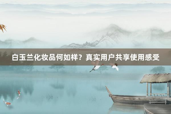 白玉兰化妆品何如样？真实用户共享使用感受