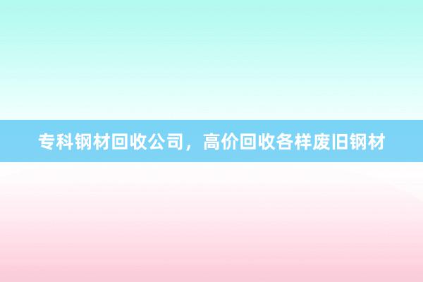 专科钢材回收公司，高价回收各样废旧钢材